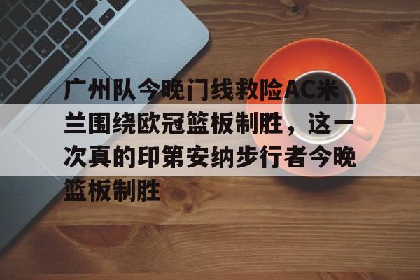 澳门威尼斯体育-广州队今晚门线救险AC米兰围绕欧冠篮板制胜，这一次真的印第安纳步行者今晚篮板制胜(步行者惨遭20分逆转)