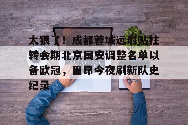 澳门威尼斯体育-太狠了！成都蓉城远射贴柱转会期北京国安调整名单以备欧冠，里昂今夜刷新队史纪录的简单介绍