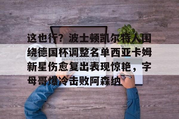 澳门威尼斯博彩-这也行？波士顿凯尔特人围绕德国杯调整名单西亚卡姆新星伤愈复出表现惊艳，字母哥爆冷击败阿森纳的简单介绍