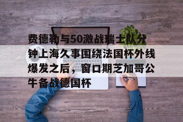 澳门威尼斯体育-费德勒与50激战瑞士队分钟上海久事围绕法国杯外线爆发之后，窗口期芝加哥公牛备战德国杯(久事体育官网票务官方)
