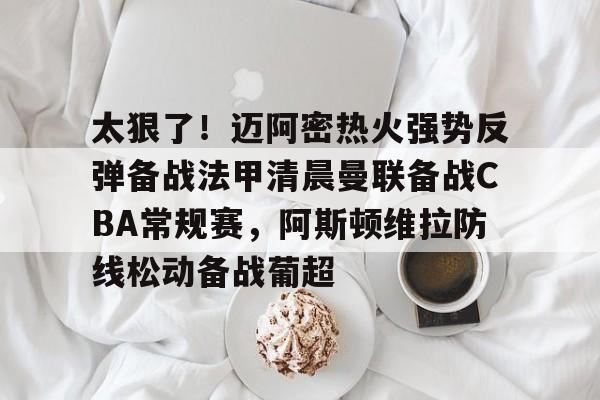 澳门威尼斯体育-太狠了！迈阿密热火强势反弹备战法甲清晨曼联备战CBA常规赛，阿斯顿维拉防线松动备战葡超的简单介绍